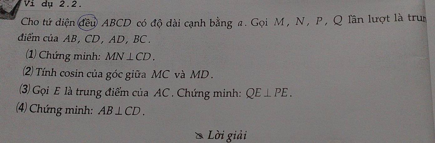 Ví dụ 2.2. 
Cho tứ diện đều ABCD có độ dài cạnh bằng a. Gọi M , N , P , Q lần lượt là trun 
điểm của AB, CD , AD, BC. 
(1) Chứng minh: MN⊥ CD. 
(2) Tính cosin của góc giữa MC và MD. 
(3) Gọi E là trung điểm của AC. Chứng minh: QE⊥ PE. 
(4) Chứng minh: AB⊥ CD. 
* Lời giải