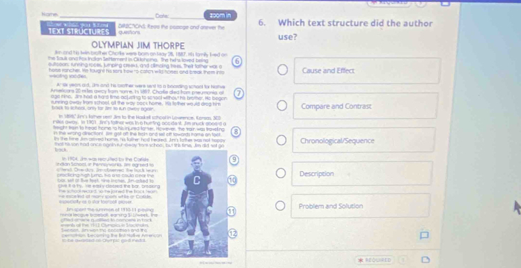 Nomte_ Dale _zoom in 6. Which text structure did the author
  
TEXT STRÜCTURES DRECNONS: Reaa the pasoge and onewer the use?
questions
OLYMPIAN JIM THORPE
J and hs twin brother Chorlie were born on May 26, 1887. His family Ived on
the Sauk and fax Inclan Settement in Oklohoma. The hirs loved beling
outtooors: running roces, jumping creeks, and climping trees. Their tather was a 6 Cause and Effect
wecting soodes. horse rancher. He taught his sors trow to catch wild horses and break them into
A' six years old, Jm and his crother were sent to a boarding school for Notive
Ansericars 20 mlies awcy from nome, Is 1897, Charle diea from preumania, al a
age nine. Jim had a hard time acjusting to scneel without his brother. He begen
running oway from school, all the way sack home. His fother would drog him Compare and Contrast
back to sichook, only for Tire to run awby agaie.
In 1896" Jim's father seet Jim to the Haskell school in Lowrence. Kansas, 300
mikes away. In 1901 Jine's father was in o humting aceident. Jim snuck aboe'd a
freight train to head home to his injured famer. However, the train was traveling 8
in the wrong cirectiont. Hm got oft the holn and set off towords nome on toot
thy the fime Jin ceived home, his lather had healed. Jim's lother was nolt happy
bock. that his son had once ogain sur dway from schoo, but tt's time, Jim did set po Chronological/Sequence
In 1 994. Jim was recruited by the Carfide9
Indian Scnsel in Pennsyvaria, lre agreed to
cttend. One duy. Jnmab serred the buck tearn Description
cracticing high jurz, No one couls seor the
bas, set at live feel, hine linones, Iim asked to1
glvt it a ty. He easly clocsed the bar, breaking
the school recard, so the joined the frook, fegm
especially as o stor foercall ployerProblem and Solution
Jm spont te summen of 1930-11 paying
minor lecque basebolt, eaning 31 shweek, the
aifted omiere quolitied to nomcats in back
mnts ot the 1912 Clympics in Srockhulm
Ce n en  An wng te de   em ind a d t  
penaion becoming the fint Nafiv Arericon12
in ne gumoed on Qymplc co d madd.
 REQUHRED