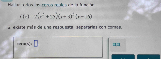 Hallar todos los ceros reales de la función.
f(x)=2(x^2+25)(x+3)^2(x-16)
Si existe más de una respuesta, separarlas con comas. 
cero(s): □ ,□,...