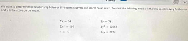 Lorredl
Ince
We want to determine the relationship between time spent studying and scores on an exam. Consider the following, where x is the time spent studying for the exam
and y is the score on the exam.
sumlimits x=34 sumlimits y=781
sumlimits x^2=156 sumlimits y^2=62653
n=10
sumlimits xy=2897