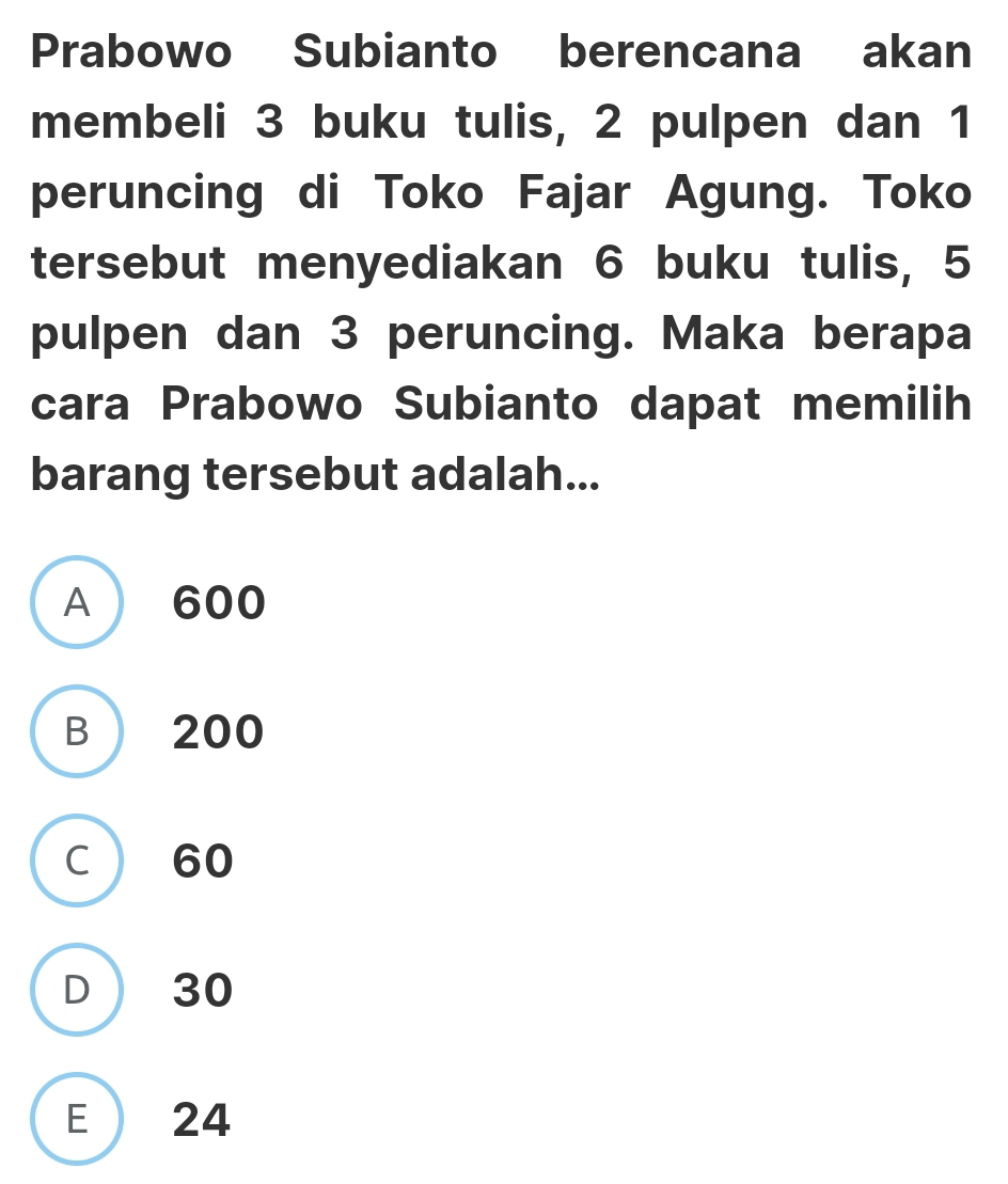 Prabowo Subianto berencana akan
membeli 3 buku tulis, 2 pulpen dan 1
peruncing di Toko Fajar Agung. Toko
tersebut menyediakan 6 buku tulis, 5
pulpen dan 3 peruncing. Maka berapa
cara Prabowo Subianto dapat memilih
barang tersebut adalah...
A  600
B  200
C  60
D  30
E 24