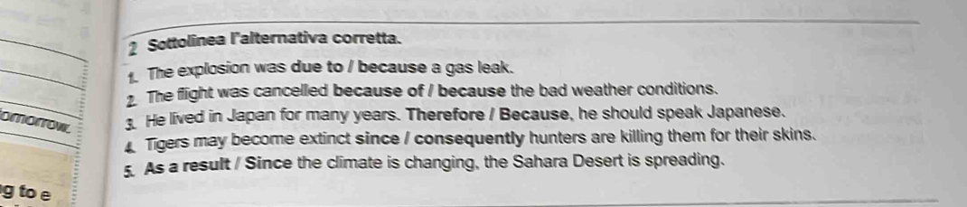 Sottolinea l'alternativa corretta.
. The explosion was due to / because a gas leak.
. The flight was cancelled because of / because the bad weather conditions.
omorrov, . He lived in Japan for many years. Therefore / Because, he should speak Japanese.
Tigers may become extinct since / consequently hunters are killing them for their skins.
5. As a result / Since the climate is changing, the Sahara Desert is spreading.
g to e