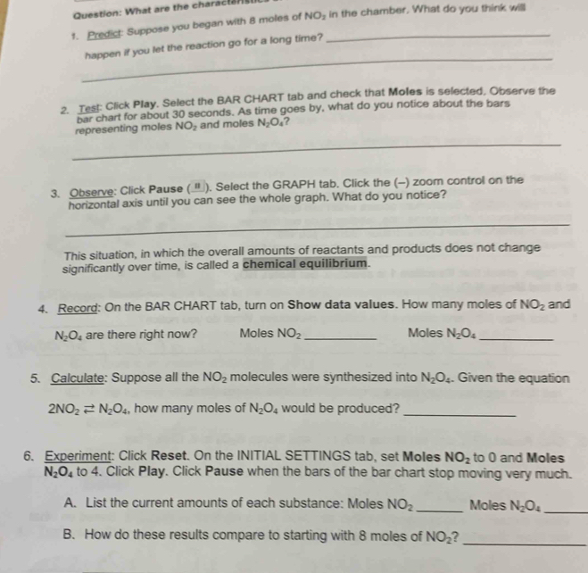 What are the charactar 
1. Predict: Suppose you began with 8 moles of NO_2 _ in the chamber. What do you think will 
_ 
happen if you let the reaction go for a long time? 
2. Test: Click Play, Select the BAR CHART tab and check that Moles is selected, Observe the 
bar chart for about 30 seconds. As time goes by, what do you notice about the bars 
representing moles NO_2 and moles N_2O_4 ? 
_ 
3. Observe: Click Pause (). Select the GRAPH tab. Click the (-) zoom control on the 
horizontal axis until you can see the whole graph. What do you notice? 
_ 
This situation, in which the overall amounts of reactants and products does not change 
significantly over time, is called a chemical equilibrium. 
4. Record: On the BAR CHART tab, turn on Show data values. How many moles of NO_2 and
N_2O_4 are there right now? Moles NO_2 _Moles N_2O_4 _ 
5. Calculate: Suppose all the NO_2 molecules were synthesized into N_2O_4. Given the equation
2NO_2leftharpoons N_2O_4 , how many moles of N_2O_4 would be produced? 
_ 
6. Experiment: Click Reset. On the INITIAL SETTINGS tab, set Moles NO_2 to 0 and Moles
N_2O_4 to 4. Click Play. Click Pause when the bars of the bar chart stop moving very much. 
A. List the current amounts of each substance: Moles NO_2 _ Moles N_2O_4 _ 
B. How do these results compare to starting with 8 moles of NO_2 _