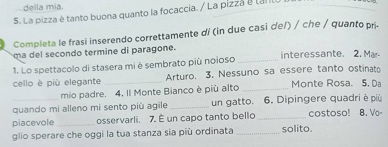 della mia. 
5. La pizza è tanto buona quanto la focaccia. / La pizza é lalIl 
Completa le frasi inserendo correttamente di (in due casi de/) / che / quanto pri- 
ma del secondo termine di paragone. 
interessante. 2. Mar- 
1. Lo spettacolo di stasera mi è sembrato più noioso_ 
cello è più elegante _Arturo. 3. Nessuno sa essere tanto ostinato 
mio padre. 4. Il Monte Bianco è più alto_ 
Monte Rosa. 5. Da 
_quando mi alleno mi sento più agile _un gatto. 6. Dipingere quadri è più 
piacevole _osservarli. 7. È un capo tanto bello _costoso! 8. Vo- 
glio sperare che oggi la tua stanza sia più ordinata _solito.