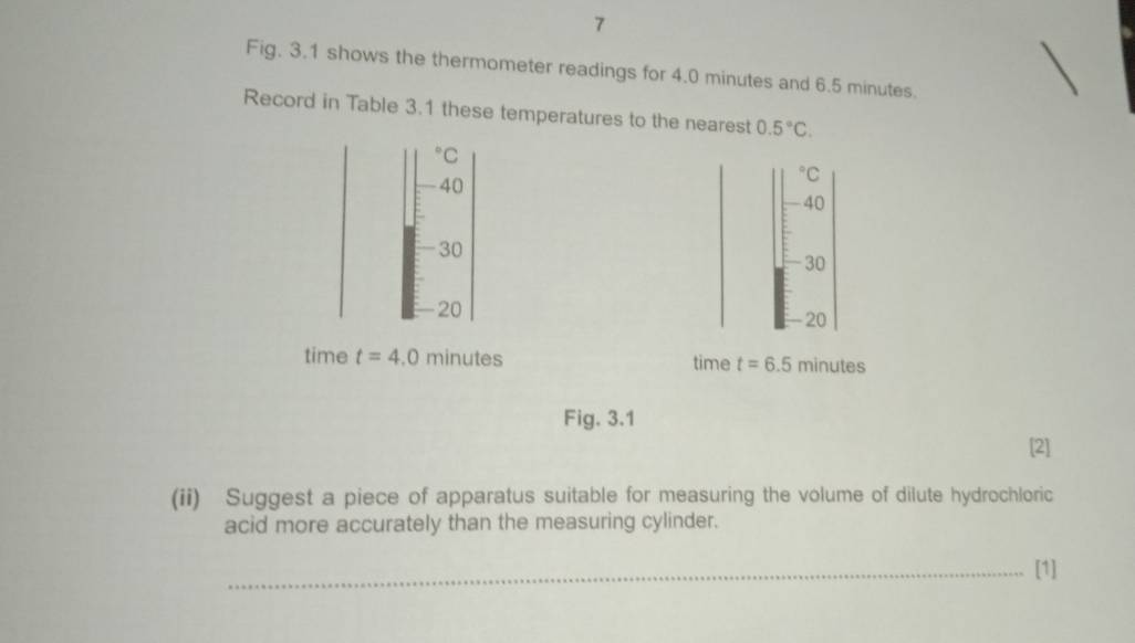 Fig. 3.1 shows the thermometer readings for 4.0 minutes and 6.5 minutes. 
Record in Table 3.1 these temperatures to the nearest 0.5°C.
^circ C
40°C
40
30
30
20. 20
time t=4.0 minutes time t=6.5 minutes
Fig. 3.1 
[2] 
(ii) Suggest a piece of apparatus suitable for measuring the volume of dilute hydrochloric 
acid more accurately than the measuring cylinder. 
_[1]