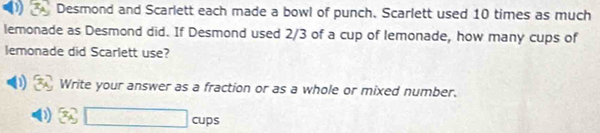 Desmond and Scarlett each made a bowl of punch. Scarlett used 10 times as much 
lemonade as Desmond did. If Desmond used 2/3 of a cup of lemonade, how many cups of 
lemonade did Scarlett use? 
Write your answer as a fraction or as a whole or mixed number.
□ cups