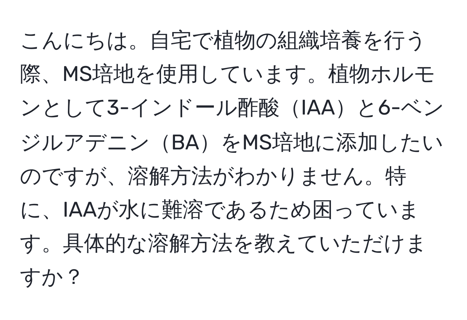 こんにちは。自宅で植物の組織培養を行う際、MS培地を使用しています。植物ホルモンとして3-インドール酢酸IAAと6-ベンジルアデニンBAをMS培地に添加したいのですが、溶解方法がわかりません。特に、IAAが水に難溶であるため困っています。具体的な溶解方法を教えていただけますか？