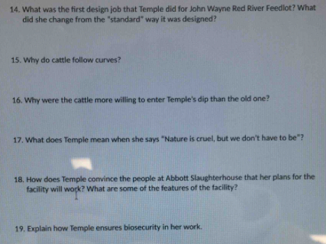 What was the first design job that Temple did for John Wayne Red River Feedlot? What 
did she change from the "standard" way it was designed? 
15. Why do cattle follow curves? 
16. Why were the cattle more willing to enter Temple's dip than the old one? 
17. What does Temple mean when she says "Nature is cruel, but we don't have to be”? 
18. How does Temple convince the people at Abbott Slaughterhouse that her plans for the 
facility will work? What are some of the features of the facility? 
19. Explain how Temple ensures biosecurity in her work.