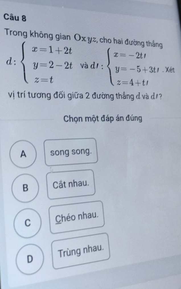 Trong không gian Oxyz, cho hai đường thắng
_1. 
^circ  beginarrayl x=1+2t y=2-2t z=tendarray. và d1 : beginarrayl x=-2tt y=-5+3tt z=4+ttendarray.. Xét
Vị trí tương đối giữa 2 đường thắng d và d/?
Chọn một đáp án đúng
A song song.
B Cắt nhau.
C Chéo nhau.
D Trùng nhau.