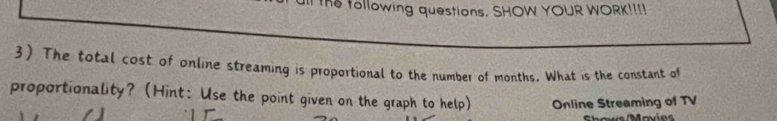 the tollowing questions. SHOW YOUR WORK!!!! 
3) The total cost of online streaming is proportional to the number of months. What is the constant of 
proportionality? (Hint: Use the point given on the graph to help) Online Streaming of TV