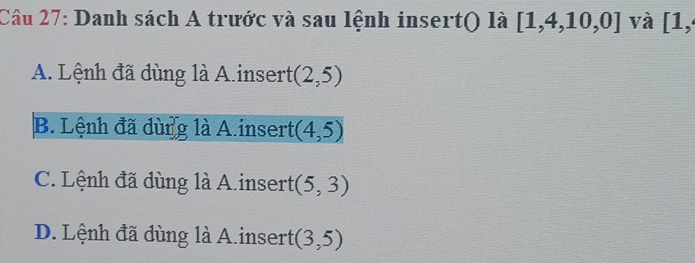 Danh sách A trước và sau lệnh insert() là [1,4,10,0] và [1,
A. Lệnh đã dùng là A.insert (2,5)
B. Lệnh đã dùng là A.insert (4,5)
C. Lệnh đã dùng là A.insert (5,3)
D. Lệnh đã dùng là A.insert (3,5)