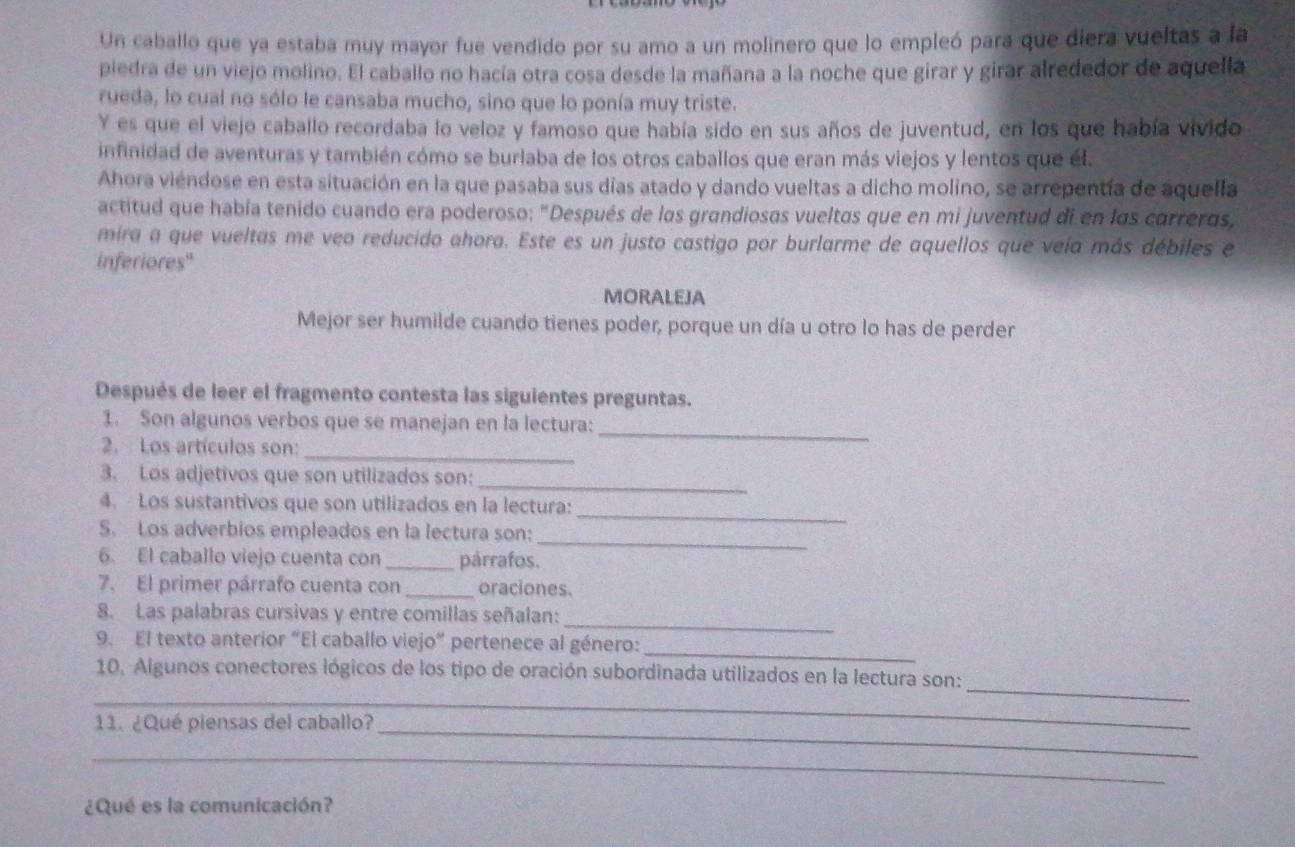 Un caballo que ya estaba muy mayor fue vendido por su amo a un molinero que lo empleó para que diera vueltas a la
piedra de un viejo molino. El caballo no hacía otra cosa desde la mañana a la noche que girar y girar alrededor de aquella
rueda, lo cual no sólo le cansaba mucho, sino que lo ponía muy triste.
Y es que el viejo caballo recordaba lo veloz y famoso que había sido en sus años de juventud, en los que había vivido
infinidad de aventuras y también cómo se burlaba de los otros caballos que eran más viejos y lentos que él.
Ahora viéndose en esta situación en la que pasaba sus días atado y dando vueltas a dicho molino, se arrepentía de aquella
actitud que había tenido cuando era poderoso: "Después de las grandiosas vueltas que en mi juventud di en las carreras,
mira a que vueltas me veo reducido ahora. Este es un justo castigo por burlarme de aquellos que veía más débiles e
inferiores"
MORALEJA
Mejor ser humilde cuando tienes poder, porque un día u otro lo has de perder
Después de leer el fragmento contesta las siguientes preguntas.
_
1. Son algunos verbos que se manejan en la lectura:
2. Los artículos son:
_
3. Los adjetivos que son utilizados son:_
_
4. Los sustantivos que son utilizados en la lectura:
_
5. Los adverbios empleados en la lectura son:
6. El caballo viejo cuenta con _párrafos.
7. El primer párrafo cuenta con _oraciones.
_
8. Las palabras cursivas y entre comillas señalan:
_
9. El texto anterior “El caballo viejo” pertenece al género:
_
_
10, Algunos conectores lógicos de los tipo de oración subordinada utilizados en la lectura son:
11. ¿Qué piensas del caballo?_
_
¿Qué es la comunicación?