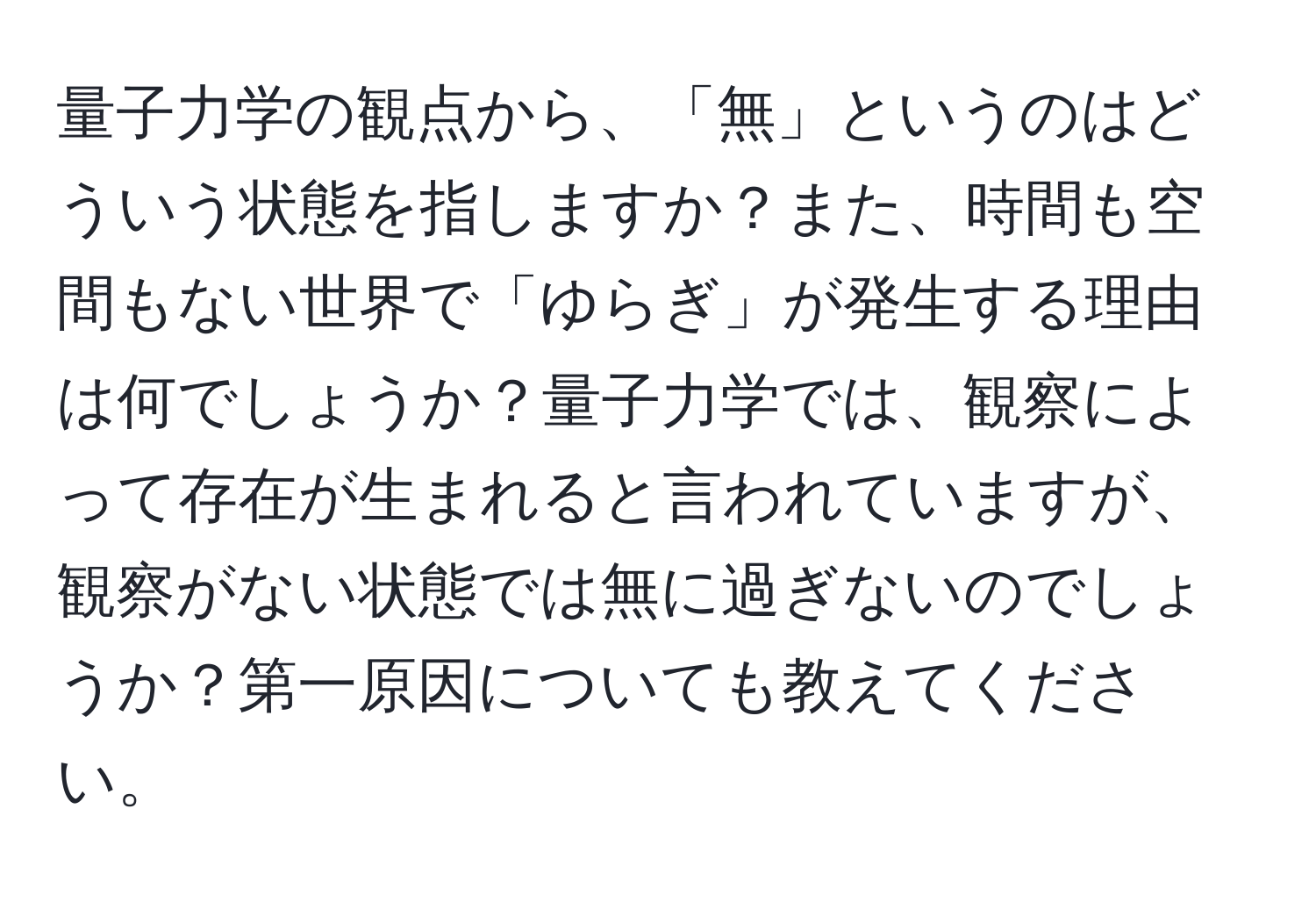 量子力学の観点から、「無」というのはどういう状態を指しますか？また、時間も空間もない世界で「ゆらぎ」が発生する理由は何でしょうか？量子力学では、観察によって存在が生まれると言われていますが、観察がない状態では無に過ぎないのでしょうか？第一原因についても教えてください。