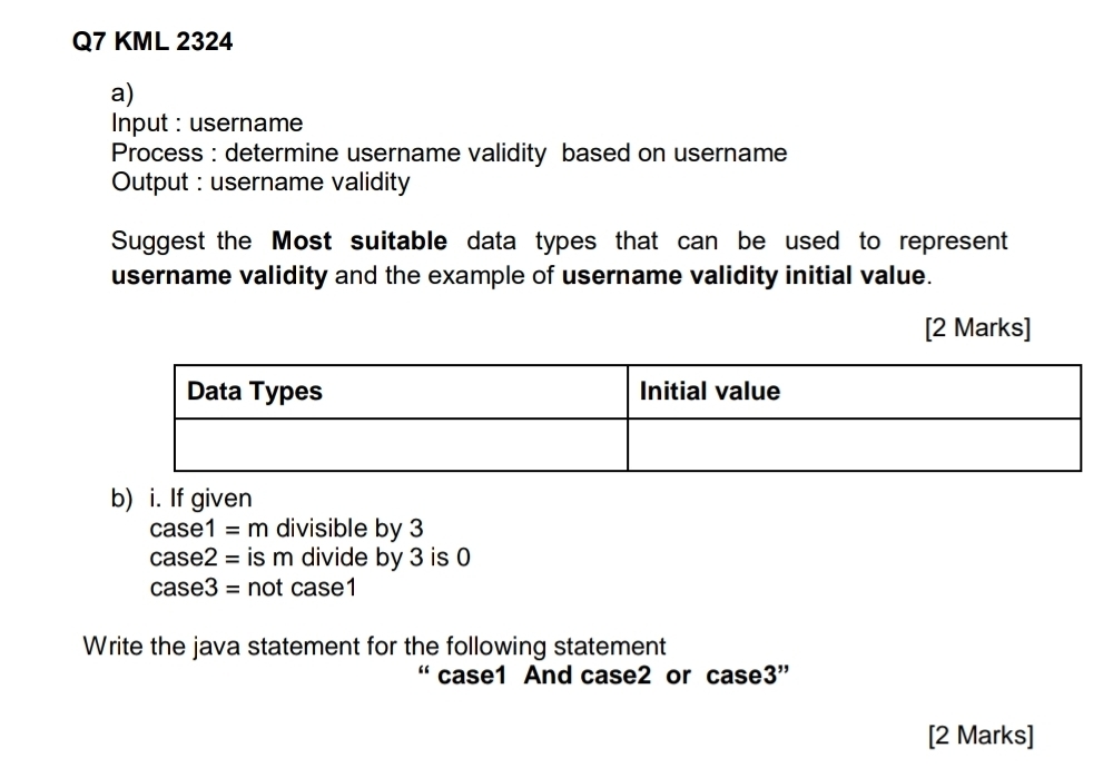 KML 2324 
a) 
Input : username 
Process : determine username validity based on username 
Output : username validity 
Suggest the Most suitable data types that can be used to represent 
username validity and the example of username validity initial value. 
[2 Marks] 
b) i. If given
case1=m divisible by 3
case2= is m divide by 3 is 0
case3= not case1 
Write the java statement for the following statement 
“ case1 And case2 or case3” 
[2 Marks]