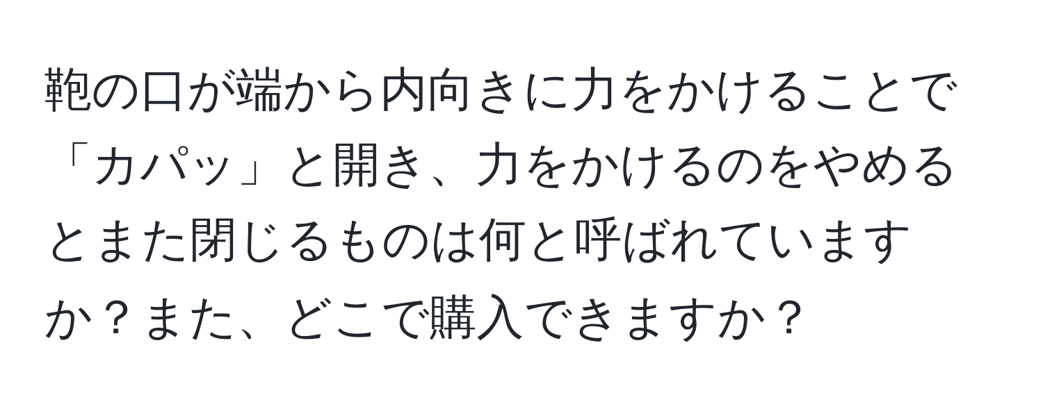 鞄の口が端から内向きに力をかけることで「カパッ」と開き、力をかけるのをやめるとまた閉じるものは何と呼ばれていますか？また、どこで購入できますか？