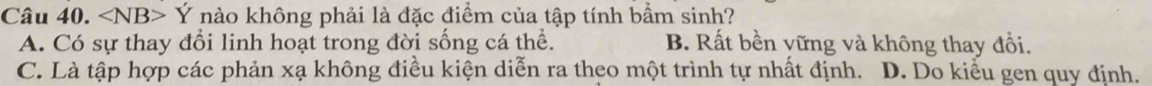 ∠ NB>Y 7 nào không phải là đặc điểm của tập tính bầm sinh?
A. Có sự thay đổi linh hoạt trong đời sống cá thể. B. Rất bền yững và không thay đổi.
C. Là tập hợp các phản xạ không điều kiện diễn ra theo một trình tự nhất định. D. Do kiểu gen quy định.