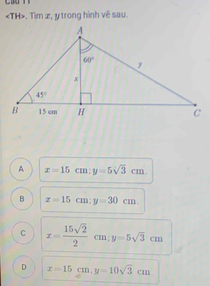 . Tìm x, y trong hình vẽ sau.
A x=15cm;y=5sqrt(3)cm.
B x=15cm;y=30cm.
C x= 15sqrt(2)/2  cm; y=5sqrt(3)cm
D x=15cm;y=10sqrt(3)cm.