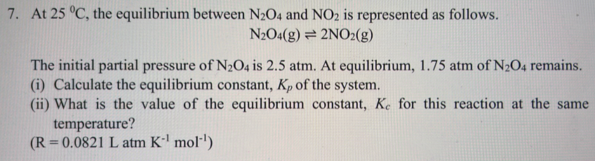 At 25°C , the equilibrium between N_2O_4 and NO_2 is represented as follows.
N_2O_4(g)leftharpoons 2NO_2(g)
The initial partial pressure of N_2O_4 is 2.5 atm. At equilibrium, 1.75 atm of N_2O_4 remains. 
(i) Calculate the equilibrium constant, K_p of the system. 
(ii) What is the value of the equilibrium constant, K_c for this reaction at the same 
temperature?
(R=0.0821L atm K^(-1)mol^(-1))