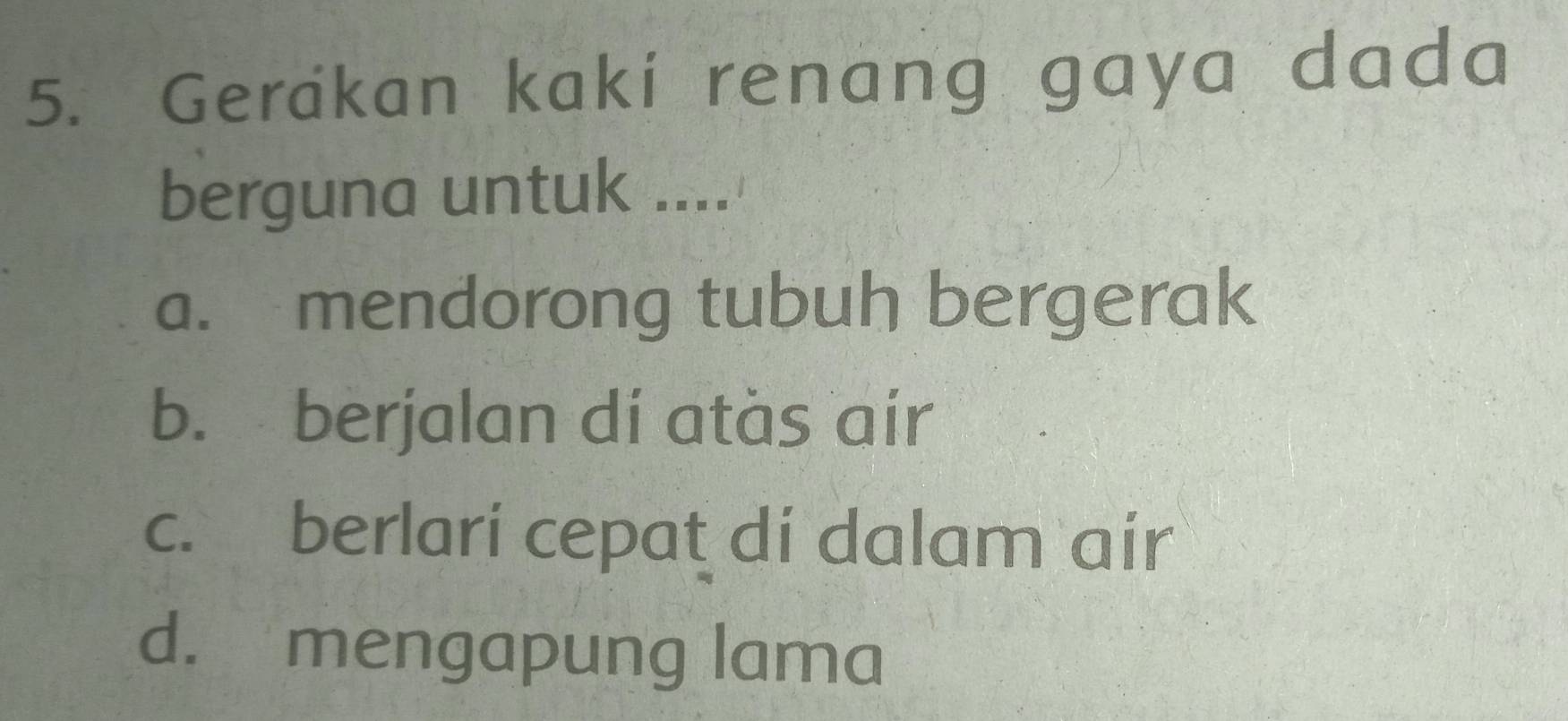 Gerakan kakí renang gaya dada
berguna untuk ....
a. mendorong tubuh bergerak
b. berjalan dí atàs air
c. berlari cepat di dalam air
d. mengapung lama