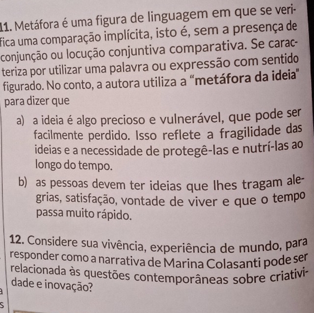 Metáfora é uma figura de linguagem em que se veri-
fica uma comparação implícita, isto é, sem a presença de
conjunção ou locução conjuntiva comparativa. Se carac-
teriza por utilizar uma palavra ou expressão com sentido
figurado. No conto, a autora utiliza a “metáfora da ideia”
para dizer que
a) a ideia é algo precioso e vulnerável, que pode ser
facilmente perdido. Isso reflete a fragilidade das
ideias e a necessidade de protegê-las e nutrí-las ao
longo do tempo.
b) as pessoas devem ter ideias que lhes tragam ale-
grias, satisfação, vontade de viver e que o tempo
passa muito rápido.
12. Considere sua vivência, experiência de mundo, para
responder como a narrativa de Marina Colasanti pode ser
relacionada às questões contemporâneas sobre criativi-
dade e inovação?
S