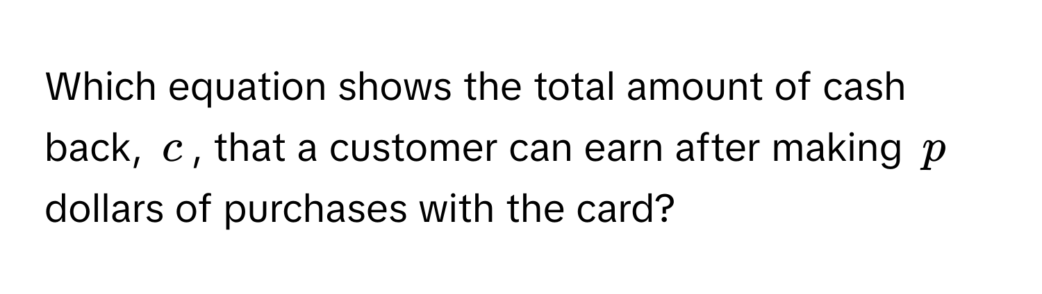 Which equation shows the total amount of cash back, $c$, that a customer can earn after making $p$ dollars of purchases with the card?