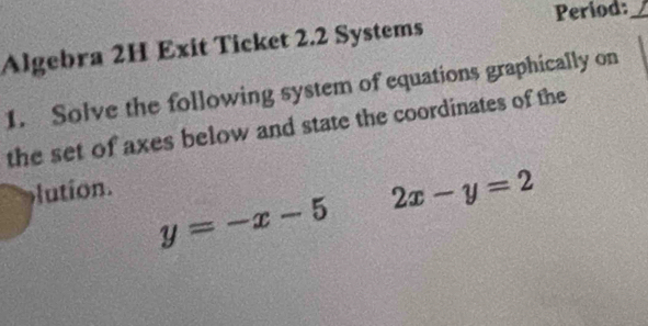 Period:_
Algebra 2H Exit Ticket 2.2 Systems
1. Solve the following system of equations graphically on
the set of axes below and state the coordinates of the
lution.
y=-x-5 2x-y=2