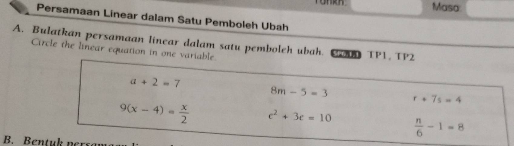 Masa
Persamaan Linear dalam Satu Pemboleh Ubah
A. Bulatkan persamaan linear dalam satu pemboleh ubah. C TP1, TP2
Circle the linear equation in one variable.
a+2=7
8m-5=3
9(x-4)= x/2 
r+7s=4
e^2+3e=10
 n/6 -1=8
B. Bentuk ners