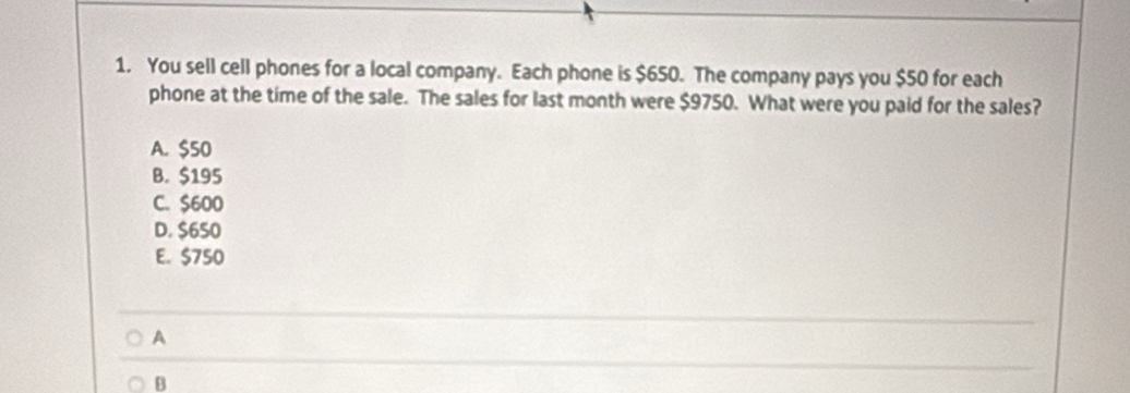 You sell cell phones for a local company. Each phone is $650. The company pays you $50 for each
phone at the time of the sale. The sales for last month were $9750. What were you paid for the sales?
A. $50
B. $195
C. $600
D. $650
E. $750
A
B