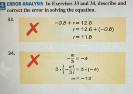 ERROR ANALYSIS In Exercises 33 and 34, describe and 
correct the error in solving the equation. 
33.
-0.8+r=12.6
、
r=12.6+(-0.8)
r=11.8
34.
- m/3 =-4
3· (- m/3 )=3· (-4)
m=-12