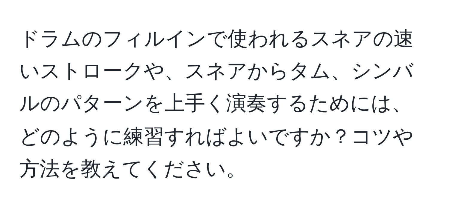 ドラムのフィルインで使われるスネアの速いストロークや、スネアからタム、シンバルのパターンを上手く演奏するためには、どのように練習すればよいですか？コツや方法を教えてください。