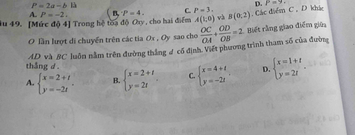 P=2a-b là
D. P=9.
A. P=-2. B. ^· P=4. C. P=3. 
Su 49. [Mức độ 4] Trong hệ toa độ Oxy, cho hai điểm A(1;0) và B(0;2). Các điểm C , D khác
O lần lượt di chuyển trên các tia Ox , Oy sao cho  OC/OA + OD/OB =2 Biết rằng giao điểm giữa
AD và BC luôn nằm trên đường thẳng đ cố định. Viết phương trình tham số của đường
thắng d .
A. beginarrayl x=2+t y=-2tendarray.. B. beginarrayl x=2+t y=2tendarray.. C. beginarrayl x=4+t y=-2tendarray.. D. beginarrayl x=1+t y=2tendarray..