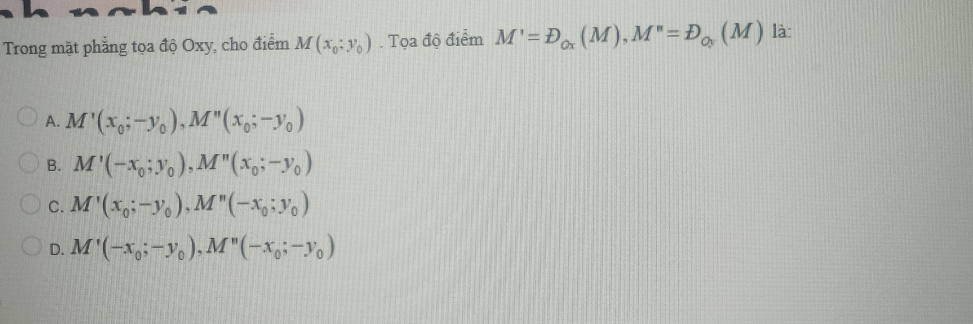 Trong mặt phẳng tọa độ Oxy, cho điểm M(x_0;y_0). Tọa độ điểm M'=D_Ox(M), M''=D_Oy(M) là:
A. M'(x_0;-y_0), M''(x_0;-y_0)
B. M'(-x_0;y_0), M''(x_0;-y_0)
C. M'(x_0; -y_0), M''(-x_0;y_0)
D. M'(-x_0;-y_0), M''(-x_0;-y_0)