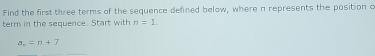 Find the first three terms of the sequence defined below, where a represents the position a 
term in the sequence. Start with n=1.
a_n=n+7