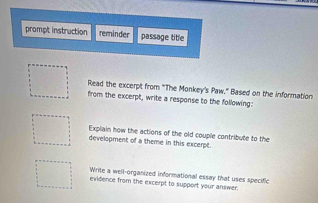 prompt instruction reminder passage title 
Read the excerpt from “The Monkey’s Paw.” Based on the information 
from the excerpt, write a response to the following: 
Explain how the actions of the old couple contribute to the 
development of a theme in this excerpt. 
Write a well-organized informational essay that uses specific 
evidence from the excerpt to support your answer.