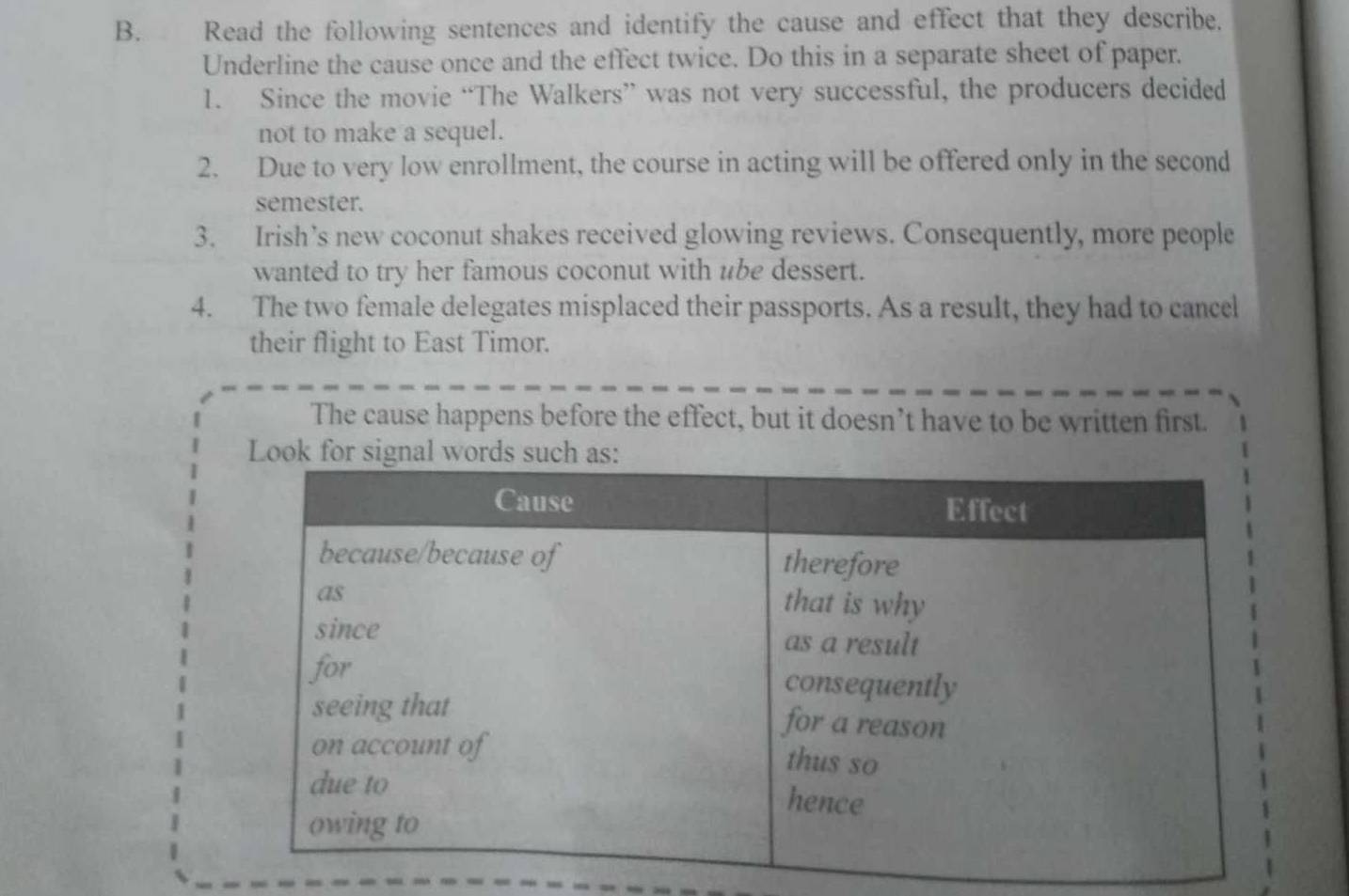 Read the following sentences and identify the cause and effect that they describe. 
Underline the cause once and the effect twice. Do this in a separate sheet of paper. 
1. Since the movie “The Walkers” was not very successful, the producers decided 
not to make a sequel. 
2. Due to very low enrollment, the course in acting will be offered only in the second 
semester. 
3. Irish’s new coconut shakes received glowing reviews. Consequently, more people 
wanted to try her famous coconut with ube dessert. 
4. The two female delegates misplaced their passports. As a result, they had to cancel 
their flight to East Timor. 
The cause happens before the effect, but it doesn’t have to be written first.