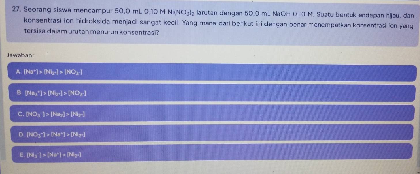 Seorang siswa mencampur 50,0 mL 0, 10 M Ni(NO_3)_2 larutan dengan 50,0 mL NaOH 0,10 M. Suatu bentuk endapan hijau, dan
konsentrasi ion hidroksida menjadi sangat kecil. Yang mana dari berikut ini dengan benar menempatkan konsentrasi ion yang
tersisa dalam urutan menurun konsentrasi?
Jawaban :
A. [Na^+]>[NI_2to ]>[NO_3^-]
B. [Na_3^(+]>[NI_2)to ]>[NO_3^-]
C. [NO_3^(-]>[Na_2)]>[Ni_2· ]
D. [NO_3^(-]>[Na^+)]>[Ni_2· ]
E. [NI_3^(-]>[Na^+)]>[NI_2to ]