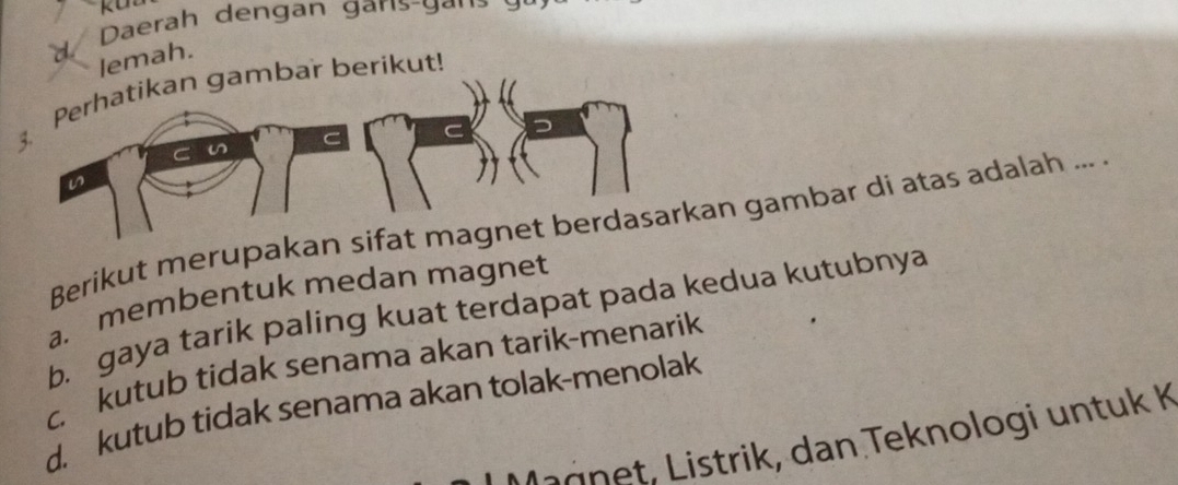 Daerah dengan garis-gan
d/
lemah.
3. Perhatikan gambar berikut!
n
Berikut merupakan sifat magnet berdasarkan gambar di atas adalah ... .
a. membentuk medan magnet
b. gaya tarik paling kuat terdapat pada kedua kutubnya
c. kutub tidak senama akan tarik-menarik
d. kutub tidak senama akan tolak-menolak
a r t tri , dan Teknologi u n tu k K