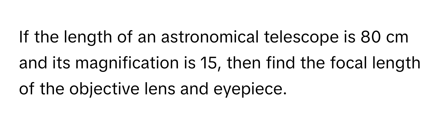 If the length of an astronomical telescope is 80 cm and its magnification is 15, then find the focal length of the objective lens and eyepiece.