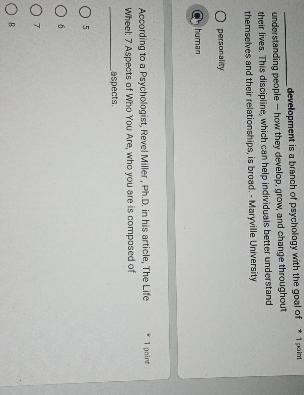 development is a branch of psychology with the goal of * 1 point
understanding people — how they develop, grow, and change throughout
their lives. This discipline, which can help individuals better understand
themselves and their relationships, is broad. - Maryville University
personality
human
According to a Psychologist, Revel Miller , Ph.D. in his article, The Life * 1 point
Wheel: 7 Aspects of Who You Are, who you are is composed of
_aspects.
5
6
7
8