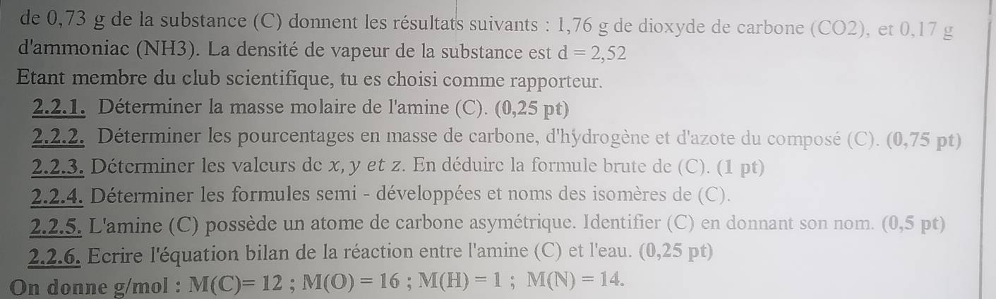 de 0,73 g de la substance (C) donnent les résultats suivants : 1,76 g de dioxyde de carbone (CO2), et 0,17 g
d'ammoniac (NH3). La densité de vapeur de la substance est d=2,52
Etant membre du club scientifique, tu es choisi comme rapporteur. 
2.2.1. Déterminer la masse molaire de l'amine (C). (0,25 pt) 
2.2.2. Déterminer les pourcentages en masse de carbone, d'hýdrogène et d'azote du composé (C). (0,75 pt) 
2.2.3. Déterminer les valcurs de x, y et z. En déduire la formule brute de (C). (1 pt) 
2.2.4. Déterminer les formules semi - développées et noms des isomères de (C). 
2.2.5. L'amine (C) possède un atome de carbone asymétrique. Identifier (C) en donnant son nom. (0,5 pt) 
2.2.6. Ecrire l'équation bilan de la réaction entre l'amine (C) et l'eau. (0,25 pt) 
On donne g/mol : M(C)=12; M(O)=16; M(H)=1; M(N)=14.