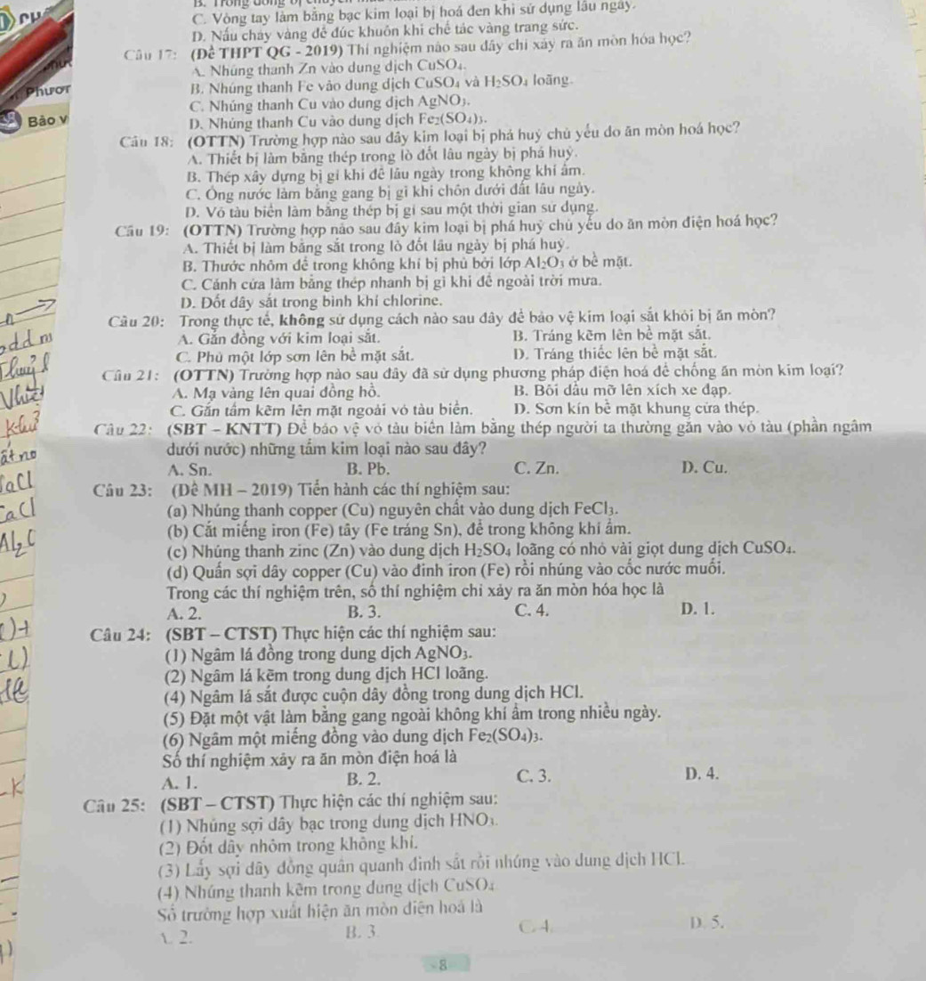 on g đon
C. Vòng tay làm bằng bạc kim loại bị hoá đen khi sử dụng lâu ngày.
D. Nấu chảy vàng đề đúc khuôn khi chế tác vàng trang sức.
Câu 17: (Dhat cTHPTQ G - 2019) Thí nghiệm não sau đây chi xây ra ăn mòn hóa học?
A. Nhúng thanh Zn vào dung dịch CuSO_4.
Phwor
B. Nhúng thanh Fe vào dung dịch CuSO_4 và H_2SO_4 loãng
C. Nhúng thanh Cu vào dung dịch AgNO_3.
Bảo v Fe_2(SO_4)_3.
D. Nhúng thanh Cu vào dung dịch
Câu 18: (OTTN) Trường hợp nào sau đây kim loại bị phá huý chủ yếu do ăn mòn hoá học?
A. Thiết bị làm bằng thép trong lò đốt lâu ngày bị phá huỷ.
B. Thép xây dựng bị gi khi đê lâu ngày trong không khí âm.
C. Ông nước làm bằng gang bị gì khi chôn dưới đất lâu ngày.
D. Vô tàu biển làm bằng thép bị gí sau một thời gian sử dụng.
Câu 19: (OTTN) Trường hợp nảo sau đây kim loại bị phả huỷ chủ yếu do ăn mòn điện hoá học?
A. Thiết bị làm bằng sắt trong lò đốt lâu ngày bị phá huý
B. Thước nhôm để trong không khí bị phủ bởi lớp Al_2O à ở bề mặt.
C. Cánh cứa làm bằng thép nhanh bị gì khi đề ngoài trời mưa.
D. Đốt dây sắt trong bình khí chlorine.
Câu 20: Trong thực tế, không sử dụng cách nào sau đây để bảo vệ kim loại sắt khỏi bị ăn mòn?
A. Gắn đồng với kim loại sắt. B. Tráng kẽm lên bể mặt sắt.
C. Phủ một lớp sơn lên bề mặt sắt. D. Tráng thiếc lên bề mặt sắt.
Câu 21: (OTTN) Trường hợp nào sau đây đã sử dụng phương pháp điện hoá để chống ăn mòn kim loại?
A. Mạ vàng lên quai đồng hồ. B. Bôi dầu mỡ lên xích xe đạp.
C. Gắn tấm kêm lên mặt ngoài vỏ tàu biển. D. Sơn kín bể mặt khung cửa thép.
Câu 22: (SBT - KNTT) Để báo vệ vỏ tàu biển làm bằng thép người ta thường gắn vào vỏ tàu (phần ngâm
dưới nước) những tấm kim loại nào sau đây?
A. Sn. B. Pb. C. Zn. D. Cu.
Câu 23: (Đê MH - 2019) Tiển hành các thí nghiệm sau:
(a) Nhúng thanh copper (Cu) nguyên chất vào dung dịch FeCl_3.
(b) Cắt miếng iron (Fe) tây (Fe tráng Sn), để trong không khi ẩm.
(c) Nhúng thanh zinc (Zn) vào dung dịch H_2SO_4 loãng có nhỏ vài giọt dung dịch CuSO_4.
(d) Quần sợi dây copper (Cu) vào đinh iron (Fe) rồi nhúng vào cốc nước muối.
Trong các thí nghiệm trên, số thí nghiệm chỉ xảy ra ăn mòn hóa học là
A. 2. B. 3. C. 4. D. 1.
Câu 24: (SBT - CTST) Thực hiện các thí nghiệm sau:
(1) Ngâm lá đồng trong dung dịch AgNO3.
(2) Ngâm lá kẽm trong dung dịch HCl loãng.
(4) Ngâm lá sắt được cuộn dây đồng trong dung dịch HCl.
(5) Đặt một vật làm bằng gang ngoài không khí ẩm trong nhiều ngày.
(6) Ngâm một miếng đồng vào dung dịch Fe_2(SO_4)_3.
Số thí nghiệm xảy ra ăn mòn điện hoá là
A. 1. B. 2. C. 3. D. 4.
Câu 25: (SBT -CTST) Thực hiện các thí nghiệm sau:
(1)  Nhúng sợi dây bạc trong dung dịch HNO 
(2) Đốt dây nhôm trong không khí.
(3) Lấy sợi dây đồng quân quanh đình sắt rồi nhúng vào dung dịch HCl.
(4) Nhúng thanh kêm trong dung dịch CuSO₄
Số trường hợp xuất hiện ăn mòn diện hoá là
√. 2. B. 3 C. 4
D. 5.
8