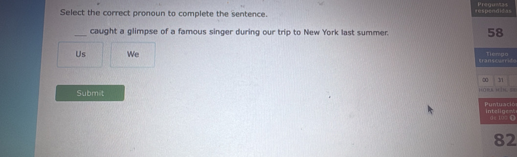 Preguntas 
Select the correct pronoun to complete the sentence. respondidas 
_caught a glimpse of a famous singer during our trip to New York last summer. 58
Us We Tiempo 
transcurrido 
00 31
Submit Hora mìn. se 
Puntuació 
inteligent 
de 100
82