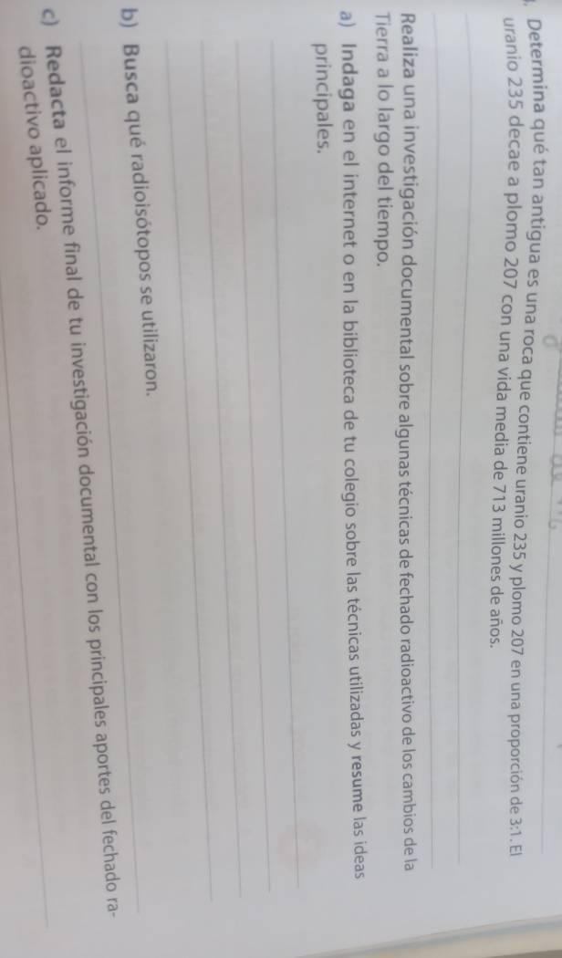 3, Determina qué tan antigua es una roca que contiene uranio 235 y plomo 207 en una proporción de 3:1.EI
uranio 235 decae a plomo 207 con una vida media de 713 millones de años. 
_ 
_ 
Realiza una investigación documental sobre algunas técnicas de fechado radioactivo de los cambios de la 
Tierra a lo largo del tiempo. 
a) Indaga en el internet o en la biblioteca de tu colegio sobre las técnicas utilizadas y resume las ideas 
_ 
principales. 
_ 
_ 
_ 
b) Busca qué radioisótopos se utilizaron. 
_ 
c) Redacta el informe final de tu investigación documental con los principales aportes del fechado ra- 
dioactivo aplicado.