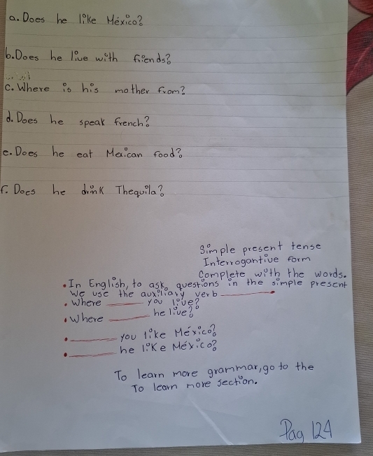 Does he like Hexico? 
6. Does he live with friends? 
C. Where is his mother from? 
d. Does he speak french? 
e. Does he eat Mexi can food? 
. Does he drink Thequila? 
Simple present tense 
Interrogantive form 
complete with the words. 
_ 
In English, to ask questions in the simple prescnt 
We use the auxiliary verb 
Where _You live? 
Where _he live?o 
_you 1^0 ke Me x:c o 
_he 1:^circ K e Mey :co 
To learn more grammar, go to the 
To learn more section. 
Pag 124