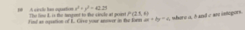 A ciecle has oquation x^2+y^2=42.25
The line I is the tangent to the circle at point P(25,6)
Find as equation of L. Give your answer in the form ax+by=c , where a, 5 and c are integers.