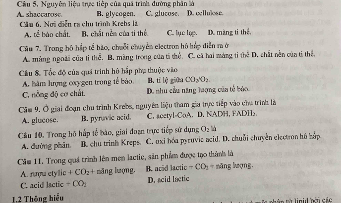 Nguyên liệu trực tiếp của quá trình đường phân là
A. shaccarose. B. glycogen. C. glucose. D. cellulose.
Câu 6. Nơi diễn ra chu trình Krebs là
A. tế bào chất. B. chất nền của ti thể. C. lục lạp. D. màng ti thể.
Câu 7. Trong hô hấp tế bào, chuỗi chuyền electron hô hấp diễn ra ở
A. màng ngoài của ti thể. B. màng trong của ti thể. C. cả hai màng ti thể D. chất nền của ti thể.
Câu 8. Tốc độ của quá trình hô hấp phụ thuộc vào
A. hàm lượng oxygen trong tế bào. B. tỉ lệ giữa CO_2/O_2.
C. nồng độ cơ chất. D. nhu cầu năng lượng của tế bào.
Câu 9. Ở giai đoạn chu trình Krebs, nguyên liệu tham gia trực tiếp vào chu trình là
A. glucose. B. pyruvic acid. C. acetyl-CoA. D. NADH, FA DH_2. 
Câu 10. Trong hô hấp tế bào, giai đoạn trực tiếp sử dụng O_2 là
A. đường phân. B. chu trình Kreps. C. oxi hóa pyruvic acid. D. chuỗi chuyền electron hô hấp.
Câu 11. Trong quá trình lên men lactic, sản phẩm được tạo thành là
A. rượu etylic +CO_2+ năng lượng. B. acid lactic +CO_2+ năng lượng.
C. acid lactic +CO_2 D. acid lactic
1.2 Thông hiểu
ật phân tử linid bởi các