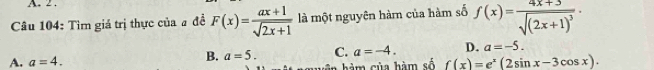 2 .
Câu 104: Tìm giá trị thực của a đề F(x)= (ax+1)/sqrt(2x+1)  là một nguyên hàm của hàm số f(x)=frac 4x+3sqrt((2x+1)^3)·
B. a=5. C. a=-4. D. a=-5.
A. a=4. f(x)=e^x(2sin x-3cos x). 
ân hàm của hàm số