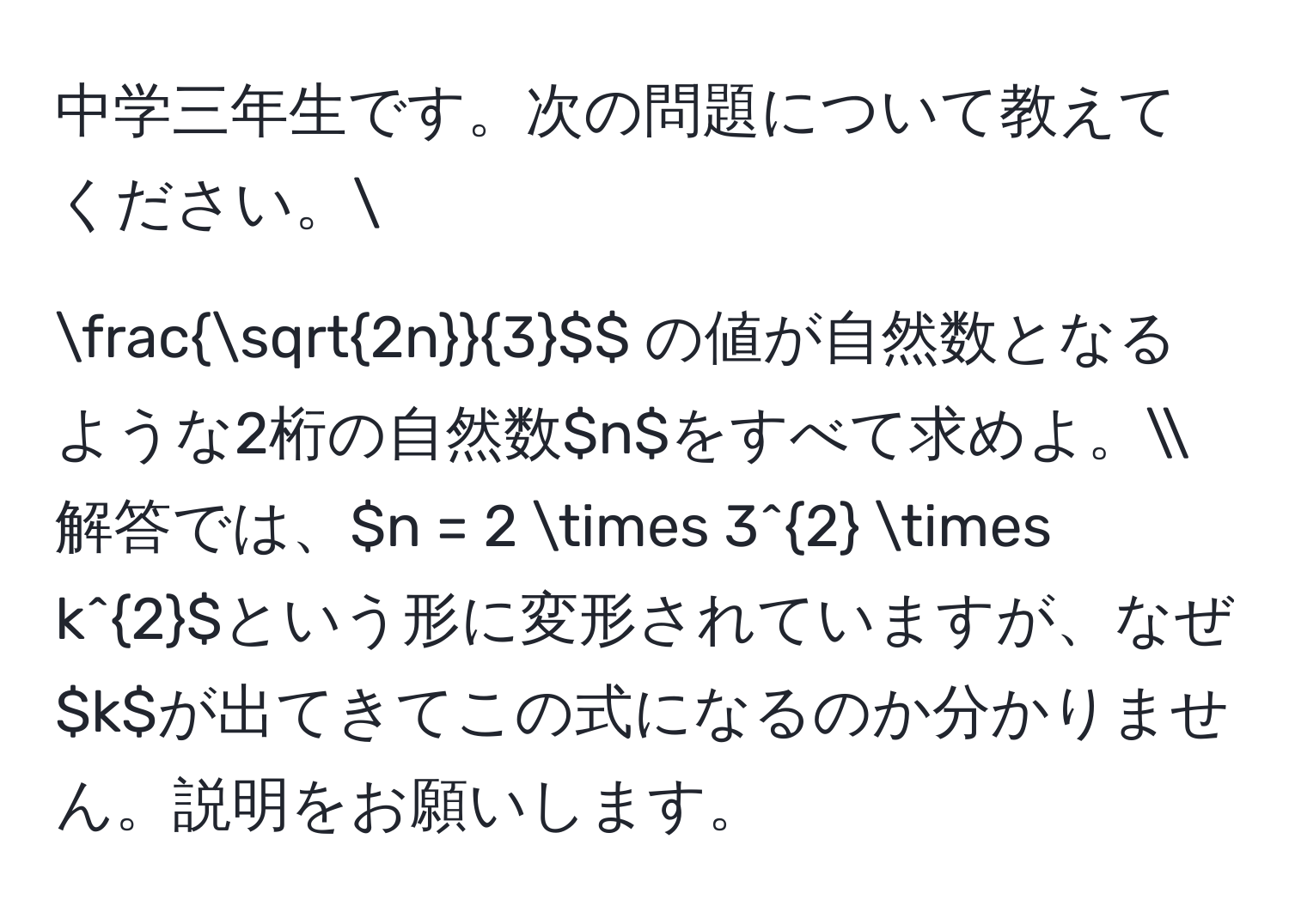 中学三年生です。次の問題について教えてください。  
$$ sqrt(2n)/3 $$ の値が自然数となるような2桁の自然数$n$をすべて求めよ。  
解答では、$n = 2 * 3^2 * k^2$という形に変形されていますが、なぜ$k$が出てきてこの式になるのか分かりません。説明をお願いします。