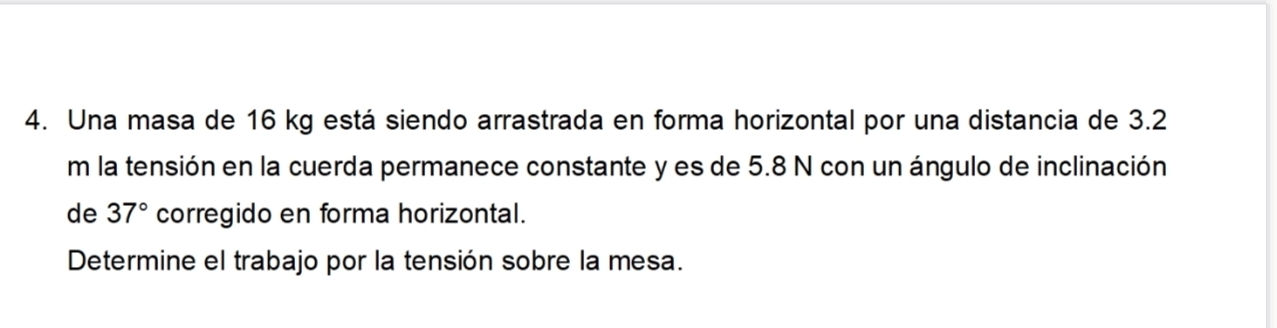 Una masa de 16 kg está siendo arrastrada en forma horizontal por una distancia de 3.2
m la tensión en la cuerda permanece constante y es de 5.8 N con un ángulo de inclinación 
de 37° corregido en forma horizontal. 
Determine el trabajo por la tensión sobre la mesa.