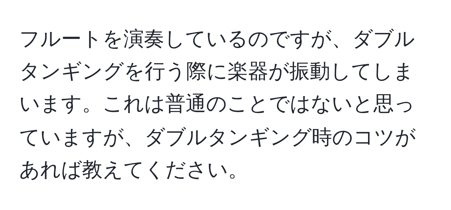 フルートを演奏しているのですが、ダブルタンギングを行う際に楽器が振動してしまいます。これは普通のことではないと思っていますが、ダブルタンギング時のコツがあれば教えてください。